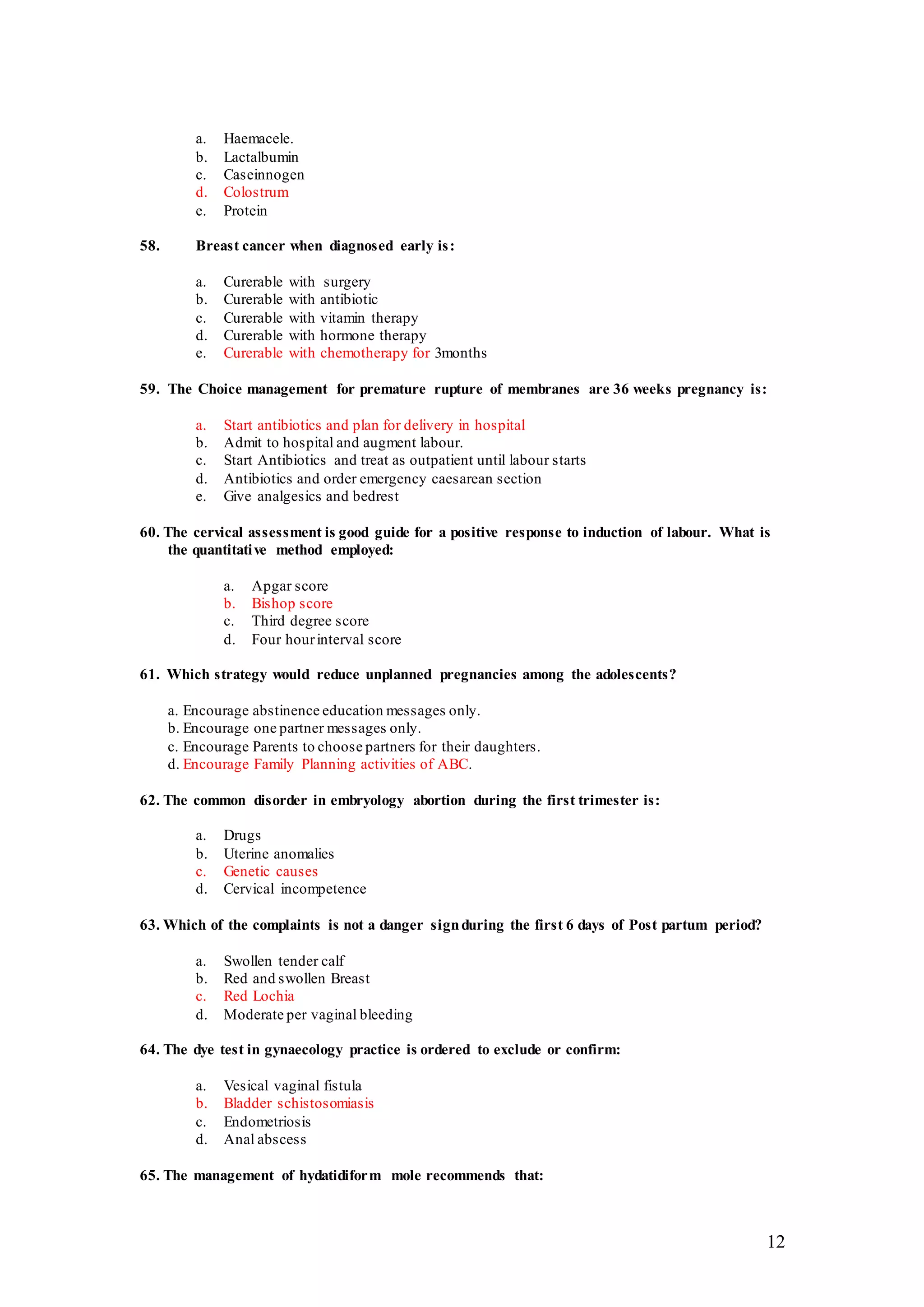 12
a. Haemacele.
b. Lactalbumin
c. Caseinnogen
d. Colostrum
e. Protein
58. Breast cancer when diagnosed early is:
a. Curerable with surgery
b. Curerable with antibiotic
c. Curerable with vitamin therapy
d. Curerable with hormone therapy
e. Curerable with chemotherapy for 3months
59. The Choice management for premature rupture of membranes are 36 weeks pregnancy is:
a. Start antibiotics and plan for delivery in hospital
b. Admit to hospital and augment labour.
c. Start Antibiotics and treat as outpatient until labour starts
d. Antibiotics and order emergency caesarean section
e. Give analgesics and bedrest
60. The cervical assessment is good guide for a positive response to induction of labour. What is
the quantitative method employed:
a. Apgar score
b. Bishop score
c. Third degree score
d. Four hourinterval score
61. Which strategy would reduce unplanned pregnancies among the adolescents?
a. Encourage abstinence education messages only.
b. Encourage one partner messages only.
c. Encourage Parents to choose partners for their daughters.
d. Encourage Family Planning activities of ABC.
62. The common disorder in embryology abortion during the first trimester is:
a. Drugs
b. Uterine anomalies
c. Genetic causes
d. Cervical incompetence
63. Which of the complaints is not a danger signduring the first 6 days of Post partum period?
a. Swollen tender calf
b. Red and swollen Breast
c. Red Lochia
d. Moderate per vaginal bleeding
64. The dye test in gynaecology practice is ordered to exclude or confirm:
a. Vesical vaginal fistula
b. Bladder schistosomiasis
c. Endometriosis
d. Anal abscess
65. The management of hydatidiform mole recommends that:
 