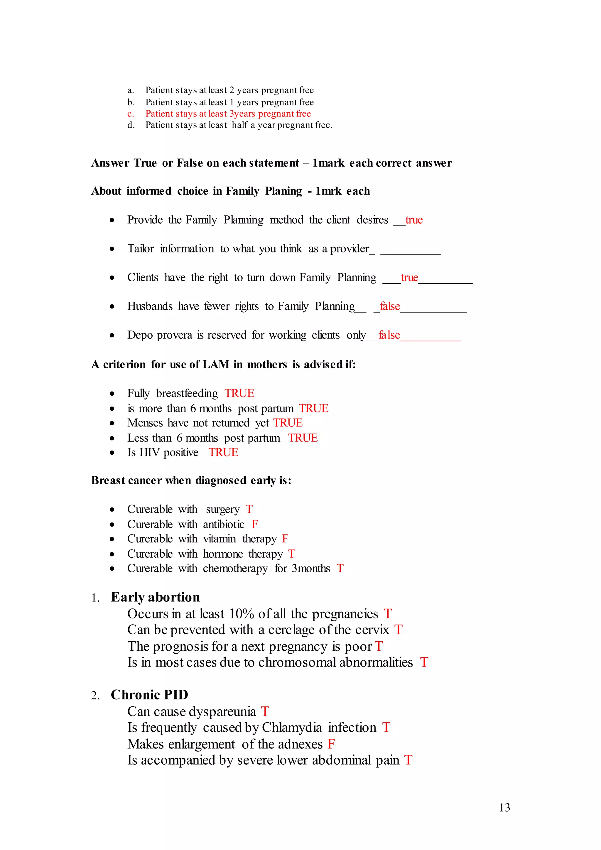 13
a. Patient stays at least 2 years pregnant free
b. Patient stays at least 1 years pregnant free
c. Patient stays at least 3years pregnant free
d. Patient stays at least half a year pregnant free.
Answer True or False on each statement – 1mark each correct answer
About informed choice in Family Planing - 1mrk each
 Provide the Family Planning method the client desires __true
 Tailor information to what you think as a provider_ __________
 Clients have the right to turn down Family Planning ___true_________
 Husbands have fewer rights to Family Planning__ _false___________
 Depo provera is reserved for working clients only__false__________
A criterion for use of LAM in mothers is advised if:
 Fully breastfeeding TRUE
 is more than 6 months post partum TRUE
 Menses have not returned yet TRUE
 Less than 6 months post partum TRUE
 Is HIV positive TRUE
Breast cancer when diagnosed early is:
 Curerable with surgery T
 Curerable with antibiotic F
 Curerable with vitamin therapy F
 Curerable with hormone therapy T
 Curerable with chemotherapy for 3months T
1. Early abortion
Occurs in at least 10% of all the pregnancies T
Can be prevented with a cerclage of the cervix T
The prognosis for a next pregnancy is poor T
Is in most cases due to chromosomal abnormalities T
2. Chronic PID
Can cause dyspareunia T
Is frequently caused by Chlamydia infection T
Makes enlargement of the adnexes F
Is accompanied by severe lower abdominal pain T
 