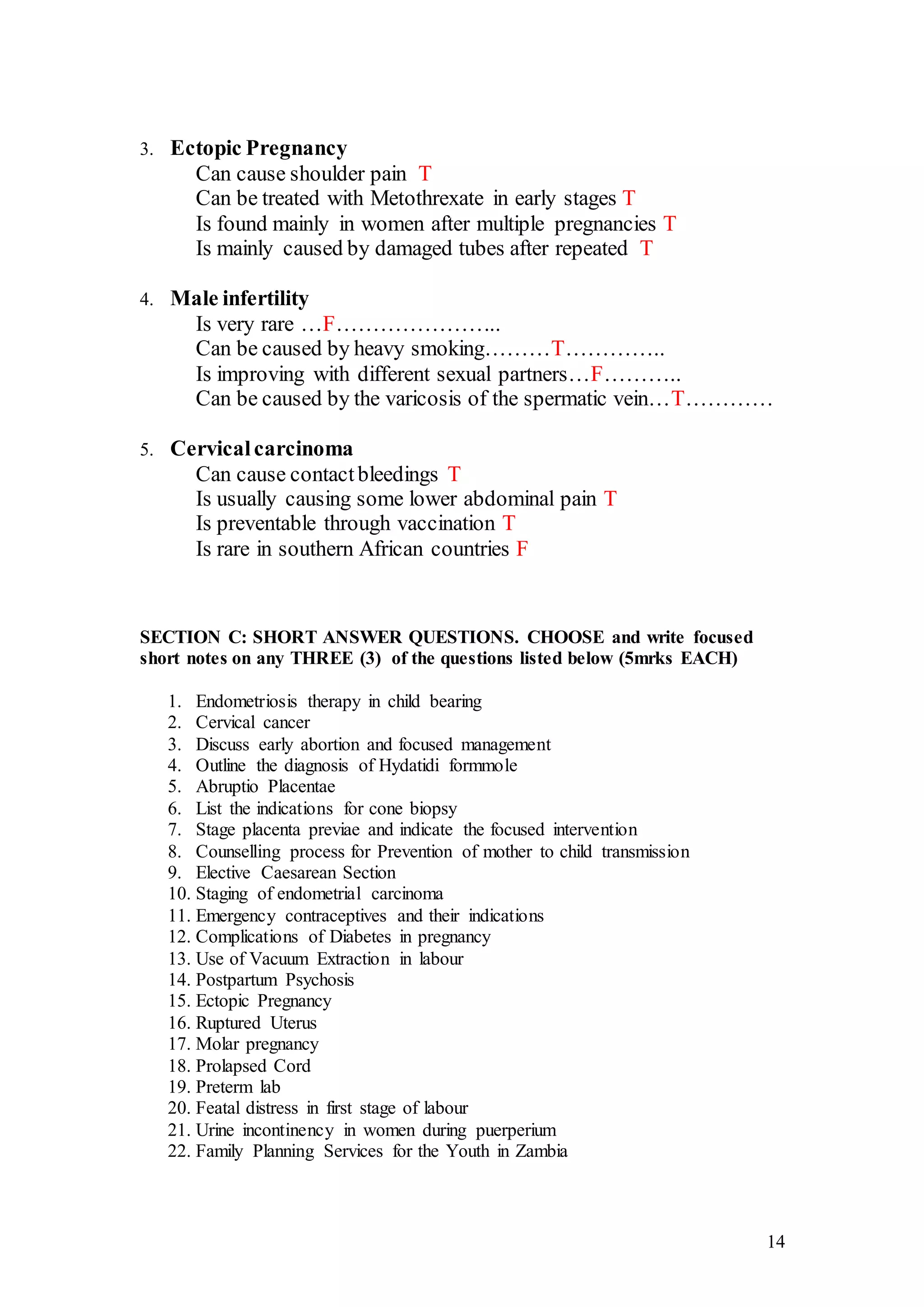 14
3. Ectopic Pregnancy
Can cause shoulder pain T
Can be treated with Metothrexate in early stages T
Is found mainly in women after multiple pregnancies T
Is mainly caused by damaged tubes after repeated T
4. Male infertility
Is very rare …F…………………..
Can be caused by heavy smoking………T…………..
Is improving with different sexual partners…F………..
Can be caused by the varicosis of the spermatic vein…T…………
5. Cervicalcarcinoma
Can cause contactbleedings T
Is usually causing some lower abdominal pain T
Is preventable through vaccination T
Is rare in southern African countries F
SECTION C: SHORT ANSWER QUESTIONS. CHOOSE and write focused
short notes on any THREE (3) of the questions listed below (5mrks EACH)
1. Endometriosis therapy in child bearing
2. Cervical cancer
3. Discuss early abortion and focused management
4. Outline the diagnosis of Hydatidi formmole
5. Abruptio Placentae
6. List the indications for cone biopsy
7. Stage placenta previae and indicate the focused intervention
8. Counselling process for Prevention of mother to child transmission
9. Elective Caesarean Section
10. Staging of endometrial carcinoma
11. Emergency contraceptives and their indications
12. Complications of Diabetes in pregnancy
13. Use of Vacuum Extraction in labour
14. Postpartum Psychosis
15. Ectopic Pregnancy
16. Ruptured Uterus
17. Molar pregnancy
18. Prolapsed Cord
19. Preterm lab
20. Featal distress in first stage of labour
21. Urine incontinency in women during puerperium
22. Family Planning Services for the Youth in Zambia
 