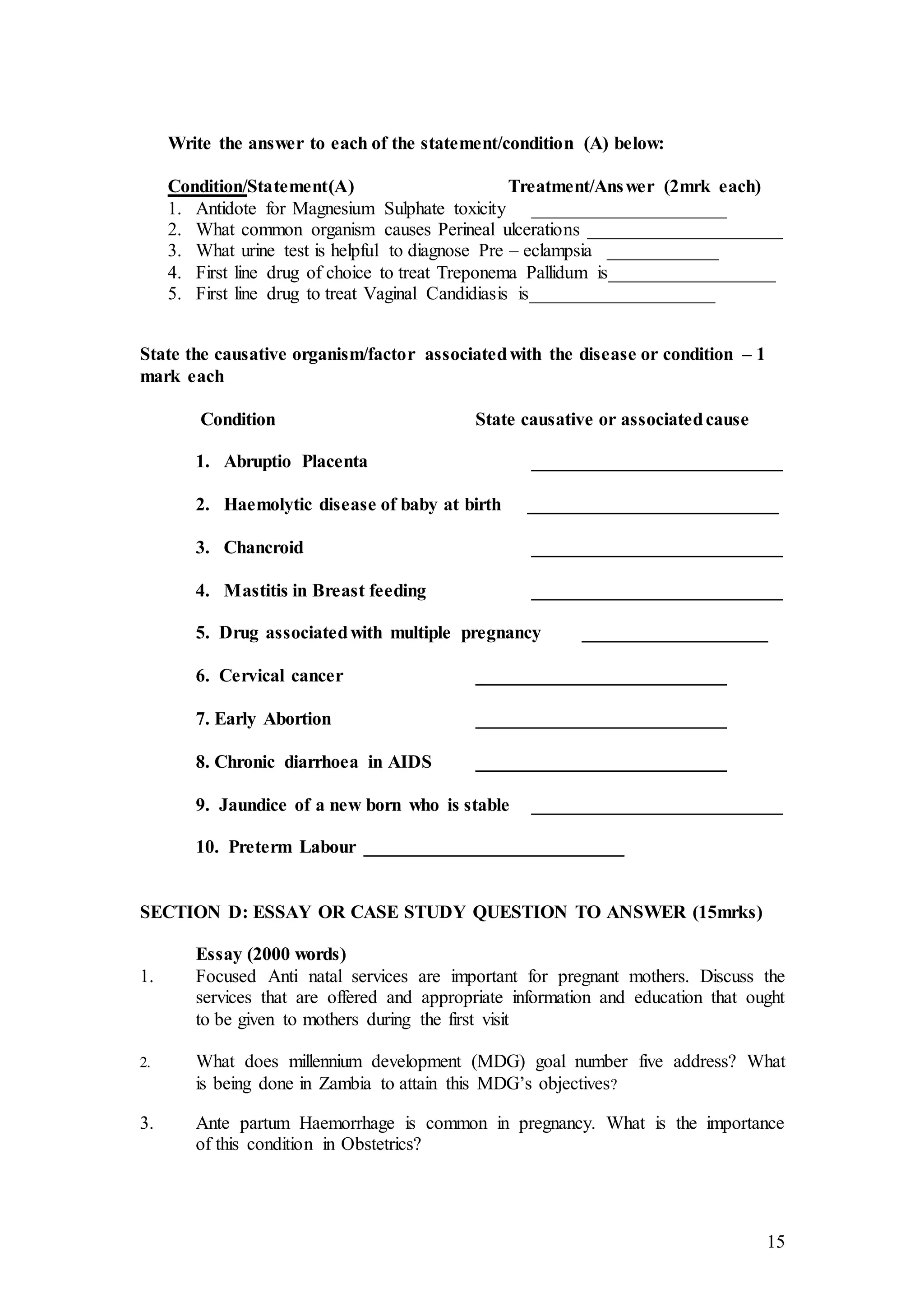 15
Write the answer to each of the statement/condition (A) below:
Condition/Statement(A) Treatment/Answer (2mrk each)
1. Antidote for Magnesium Sulphate toxicity _____________________
2. What common organism causes Perineal ulcerations _____________________
3. What urine test is helpful to diagnose Pre – eclampsia ____________
4. First line drug of choice to treat Treponema Pallidum is__________________
5. First line drug to treat Vaginal Candidiasis is____________________
State the causative organism/factor associatedwith the disease or condition – 1
mark each
Condition State causative or associatedcause
1. Abruptio Placenta ___________________________
2. Haemolytic disease of baby at birth ___________________________
3. Chancroid ___________________________
4. Mastitis in Breast feeding ___________________________
5. Drug associatedwith multiple pregnancy ____________________
6. Cervical cancer ___________________________
7. Early Abortion ___________________________
8. Chronic diarrhoea in AIDS ___________________________
9. Jaundice of a new born who is stable ___________________________
10. Preterm Labour ____________________________
SECTION D: ESSAY OR CASE STUDY QUESTION TO ANSWER (15mrks)
Essay (2000 words)
1. Focused Anti natal services are important for pregnant mothers. Discuss the
services that are offered and appropriate information and education that ought
to be given to mothers during the first visit
2. What does millennium development (MDG) goal number five address? What
is being done in Zambia to attain this MDG’s objectives?
3. Ante partum Haemorrhage is common in pregnancy. What is the importance
of this condition in Obstetrics?
 