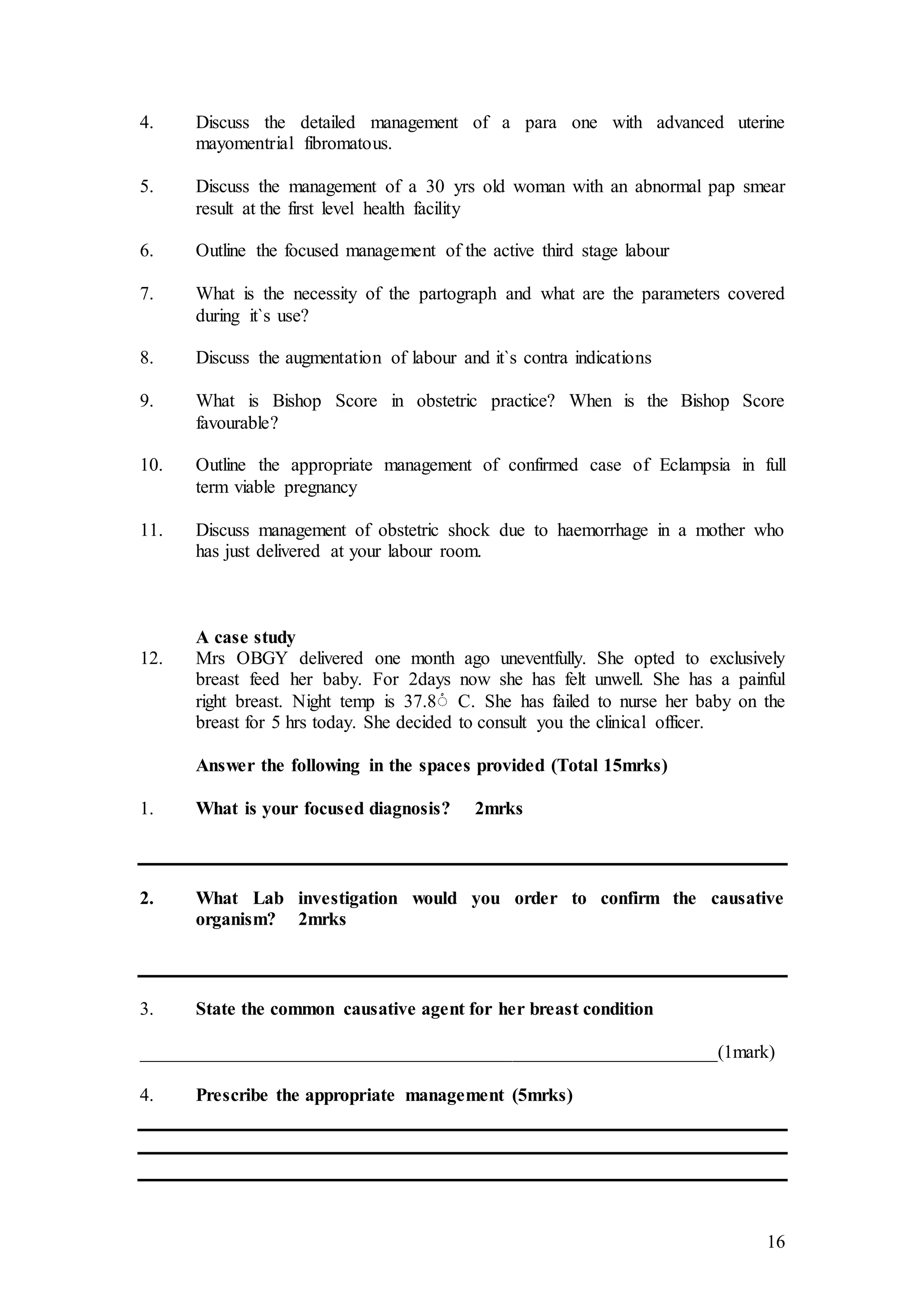 16
4. Discuss the detailed management of a para one with advanced uterine
mayomentrial fibromatous.
5. Discuss the management of a 30 yrs old woman with an abnormal pap smear
result at the first level health facility
6. Outline the focused management of the active third stage labour
7. What is the necessity of the partograph and what are the parameters covered
during it`s use?
8. Discuss the augmentation of labour and it`s contra indications
9. What is Bishop Score in obstetric practice? When is the Bishop Score
favourable?
10. Outline the appropriate management of confirmed case of Eclampsia in full
term viable pregnancy
11. Discuss management of obstetric shock due to haemorrhage in a mother who
has just delivered at your labour room.
A case study
12. Mrs OBGY delivered one month ago uneventfully. She opted to exclusively
breast feed her baby. For 2days now she has felt unwell. She has a painful
right breast. Night temp is 37.8ْ C. She has failed to nurse her baby on the
breast for 5 hrs today. She decided to consult you the clinical officer.
Answer the following in the spaces provided (Total 15mrks)
1. What is your focused diagnosis? 2mrks
2. What Lab investigation would you order to confirm the causative
organism? 2mrks
3. State the common causative agent for her breast condition
______________________________________________________________(1mark)
4. Prescribe the appropriate management (5mrks)
 