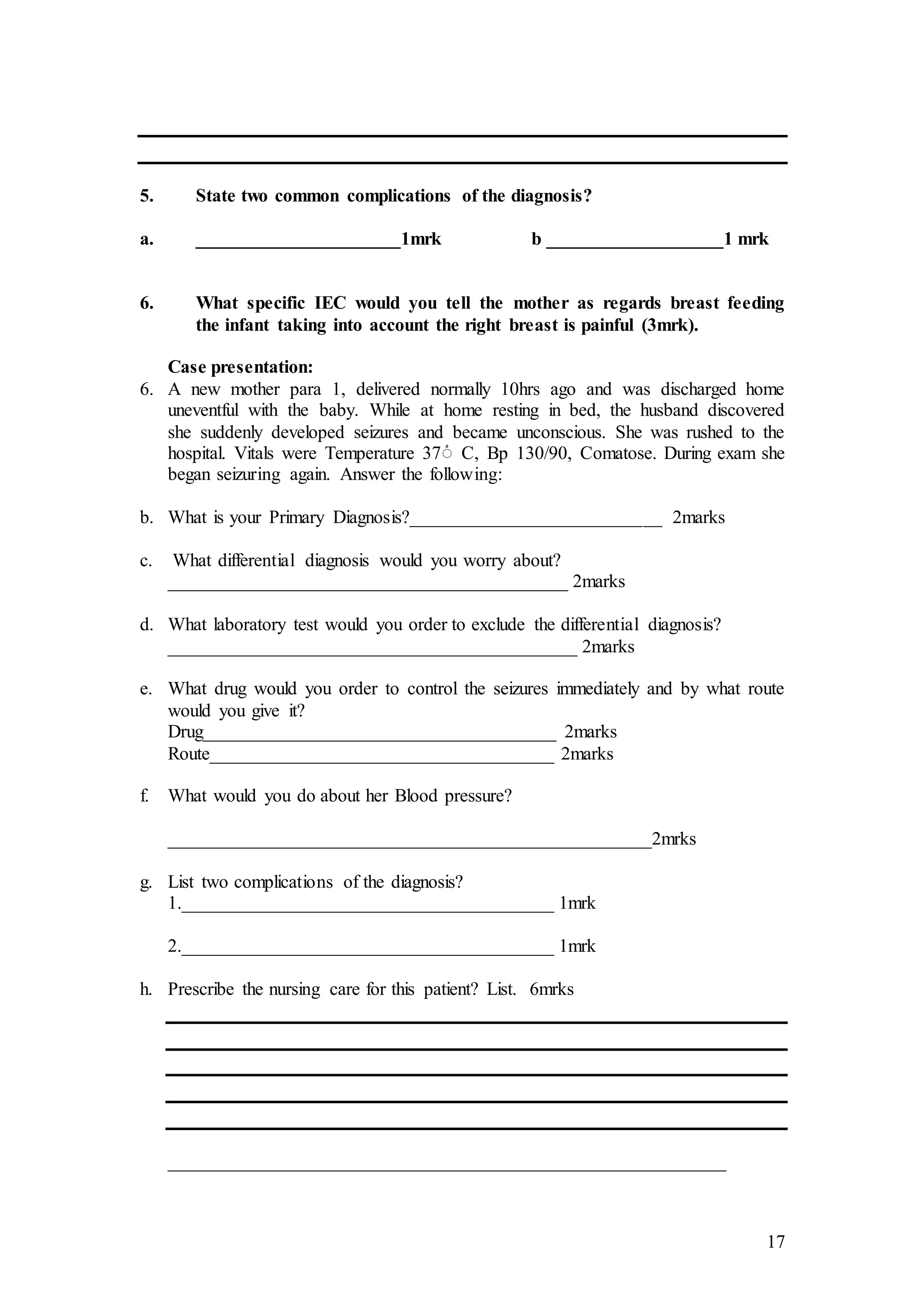 17
5. State two common complications of the diagnosis?
a. ______________________1mrk b ___________________1 mrk
6. What specific IEC would you tell the mother as regards breast feeding
the infant taking into account the right breast is painful (3mrk).
Case presentation:
6. A new mother para 1, delivered normally 10hrs ago and was discharged home
uneventful with the baby. While at home resting in bed, the husband discovered
she suddenly developed seizures and became unconscious. She was rushed to the
hospital. Vitals were Temperature 37ْ C, Bp 130/90, Comatose. During exam she
began seizuring again. Answer the following:
b. What is your Primary Diagnosis?___________________________ 2marks
c. What differential diagnosis would you worry about?
___________________________________________ 2marks
d. What laboratory test would you order to exclude the differential diagnosis?
____________________________________________ 2marks
e. What drug would you order to control the seizures immediately and by what route
would you give it?
Drug______________________________________ 2marks
Route_____________________________________ 2marks
f. What would you do about her Blood pressure?
____________________________________________________2mrks
g. List two complications of the diagnosis?
1.________________________________________ 1mrk
2.________________________________________ 1mrk
h. Prescribe the nursing care for this patient? List. 6mrks
____________________________________________________________
 