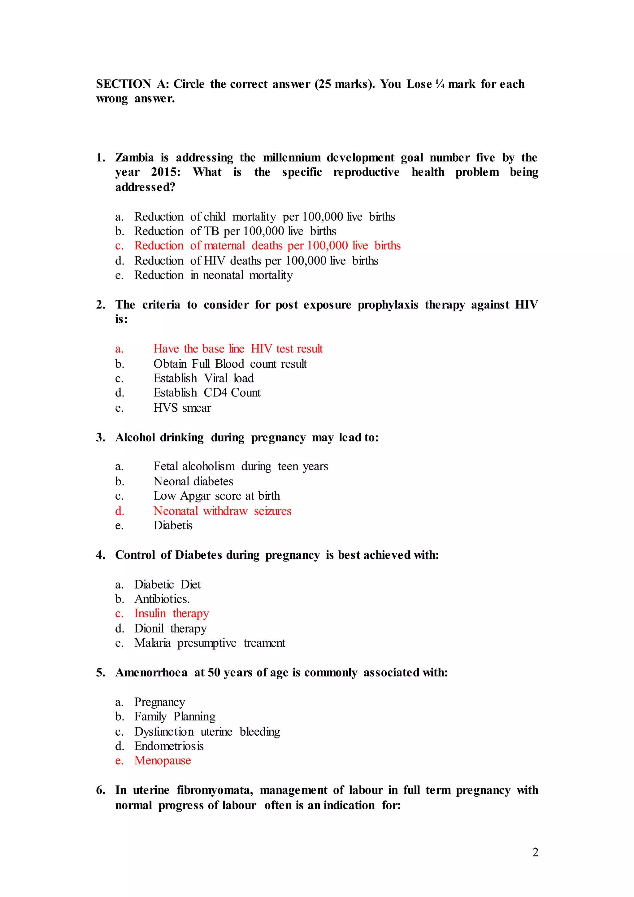 2
SECTION A: Circle the correct answer (25 marks). You Lose ¼ mark for each
wrong answer.
1. Zambia is addressing the millennium development goal number five by the
year 2015: What is the specific reproductive health problem being
addressed?
a. Reduction of child mortality per 100,000 live births
b. Reduction of TB per 100,000 live births
c. Reduction of maternal deaths per 100,000 live births
d. Reduction of HIV deaths per 100,000 live births
e. Reduction in neonatal mortality
2. The criteria to consider for post exposure prophylaxis therapy against HIV
is:
a. Have the base line HIV test result
b. Obtain Full Blood count result
c. Establish Viral load
d. Establish CD4 Count
e. HVS smear
3. Alcohol drinking during pregnancy may lead to:
a. Fetal alcoholism during teen years
b. Neonal diabetes
c. Low Apgar score at birth
d. Neonatal withdraw seizures
e. Diabetis
4. Control of Diabetes during pregnancy is best achieved with:
a. Diabetic Diet
b. Antibiotics.
c. Insulin therapy
d. Dionil therapy
e. Malaria presumptive treament
5. Amenorrhoea at 50 years of age is commonly associated with:
a. Pregnancy
b. Family Planning
c. Dysfunction uterine bleeding
d. Endometriosis
e. Menopause
6. In uterine fibromyomata, management of labour in full term pregnancy with
normal progress of labour often is an indication for:
 