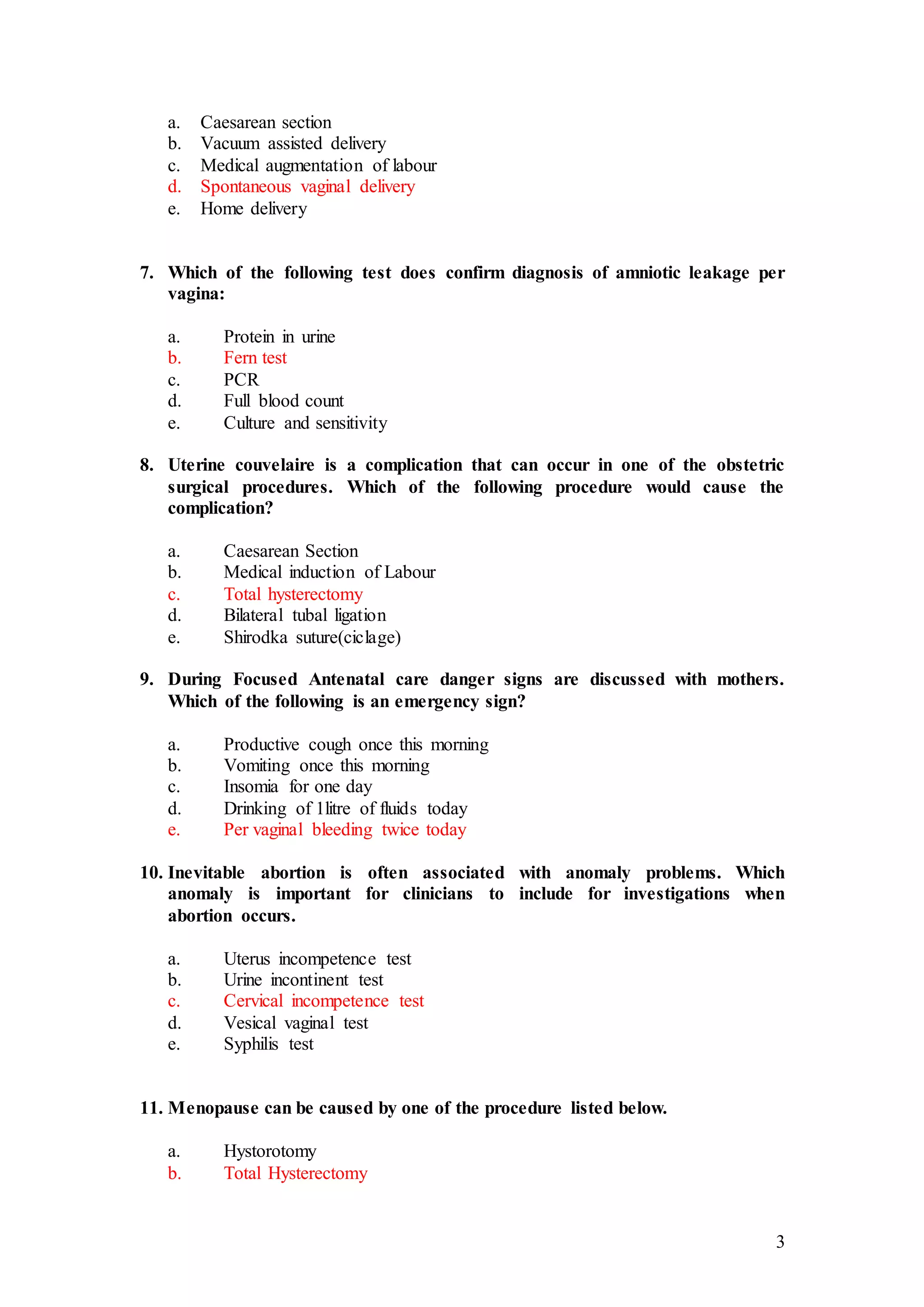 3
a. Caesarean section
b. Vacuum assisted delivery
c. Medical augmentation of labour
d. Spontaneous vaginal delivery
e. Home delivery
7. Which of the following test does confirm diagnosis of amniotic leakage per
vagina:
a. Protein in urine
b. Fern test
c. PCR
d. Full blood count
e. Culture and sensitivity
8. Uterine couvelaire is a complication that can occur in one of the obstetric
surgical procedures. Which of the following procedure would cause the
complication?
a. Caesarean Section
b. Medical induction of Labour
c. Total hysterectomy
d. Bilateral tubal ligation
e. Shirodka suture(ciclage)
9. During Focused Antenatal care danger signs are discussed with mothers.
Which of the following is an emergency sign?
a. Productive cough once this morning
b. Vomiting once this morning
c. Insomia for one day
d. Drinking of 1litre of fluids today
e. Per vaginal bleeding twice today
10. Inevitable abortion is often associated with anomaly problems. Which
anomaly is important for clinicians to include for investigations when
abortion occurs.
a. Uterus incompetence test
b. Urine incontinent test
c. Cervical incompetence test
d. Vesical vaginal test
e. Syphilis test
11. Menopause can be caused by one of the procedure listed below.
a. Hystorotomy
b. Total Hysterectomy
 