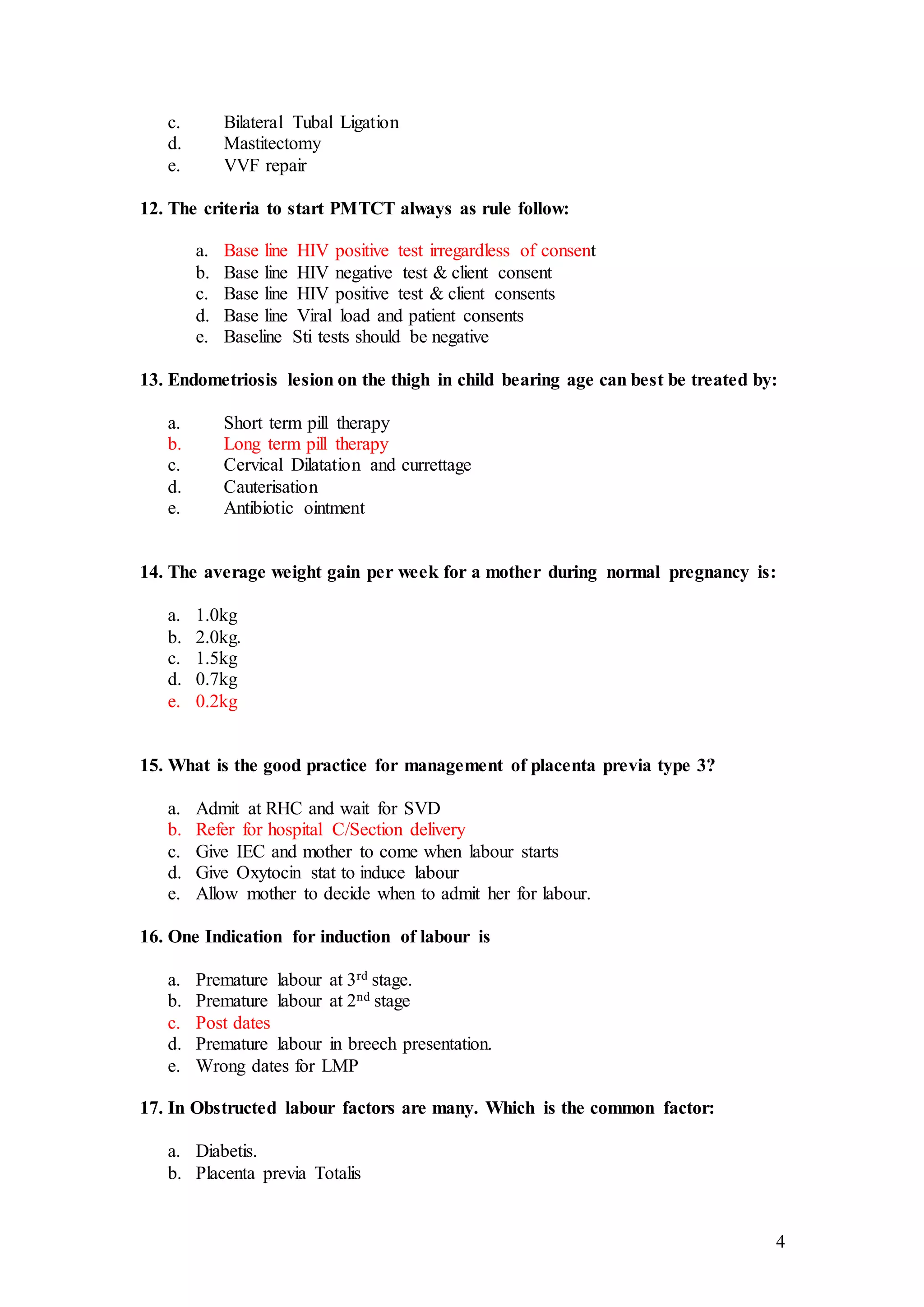 4
c. Bilateral Tubal Ligation
d. Mastitectomy
e. VVF repair
12. The criteria to start PMTCT always as rule follow:
a. Base line HIV positive test irregardless of consent
b. Base line HIV negative test & client consent
c. Base line HIV positive test & client consents
d. Base line Viral load and patient consents
e. Baseline Sti tests should be negative
13. Endometriosis lesion on the thigh in child bearing age can best be treated by:
a. Short term pill therapy
b. Long term pill therapy
c. Cervical Dilatation and currettage
d. Cauterisation
e. Antibiotic ointment
14. The average weight gain per week for a mother during normal pregnancy is:
a. 1.0kg
b. 2.0kg.
c. 1.5kg
d. 0.7kg
e. 0.2kg
15. What is the good practice for management of placenta previa type 3?
a. Admit at RHC and wait for SVD
b. Refer for hospital C/Section delivery
c. Give IEC and mother to come when labour starts
d. Give Oxytocin stat to induce labour
e. Allow mother to decide when to admit her for labour.
16. One Indication for induction of labour is
a. Premature labour at 3rd stage.
b. Premature labour at 2nd stage
c. Post dates
d. Premature labour in breech presentation.
e. Wrong dates for LMP
17. In Obstructed labour factors are many. Which is the common factor:
a. Diabetis.
b. Placenta previa Totalis
 