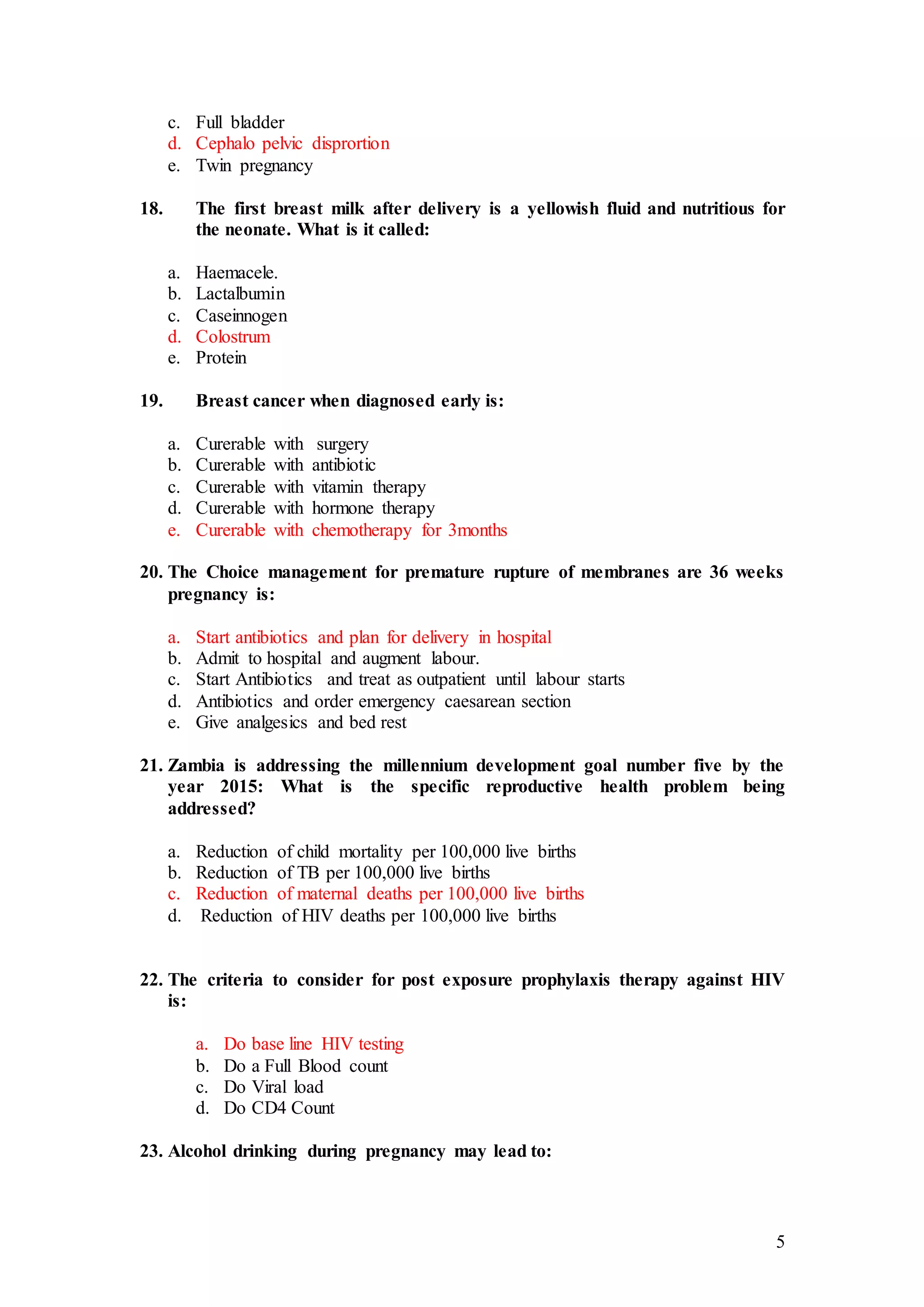 5
c. Full bladder
d. Cephalo pelvic disprortion
e. Twin pregnancy
18. The first breast milk after delivery is a yellowish fluid and nutritious for
the neonate. What is it called:
a. Haemacele.
b. Lactalbumin
c. Caseinnogen
d. Colostrum
e. Protein
19. Breast cancer when diagnosed early is:
a. Curerable with surgery
b. Curerable with antibiotic
c. Curerable with vitamin therapy
d. Curerable with hormone therapy
e. Curerable with chemotherapy for 3months
20. The Choice management for premature rupture of membranes are 36 weeks
pregnancy is:
a. Start antibiotics and plan for delivery in hospital
b. Admit to hospital and augment labour.
c. Start Antibiotics and treat as outpatient until labour starts
d. Antibiotics and order emergency caesarean section
e. Give analgesics and bed rest
21. Zambia is addressing the millennium development goal number five by the
year 2015: What is the specific reproductive health problem being
addressed?
a. Reduction of child mortality per 100,000 live births
b. Reduction of TB per 100,000 live births
c. Reduction of maternal deaths per 100,000 live births
d. Reduction of HIV deaths per 100,000 live births
22. The criteria to consider for post exposure prophylaxis therapy against HIV
is:
a. Do base line HIV testing
b. Do a Full Blood count
c. Do Viral load
d. Do CD4 Count
23. Alcohol drinking during pregnancy may lead to:
 
