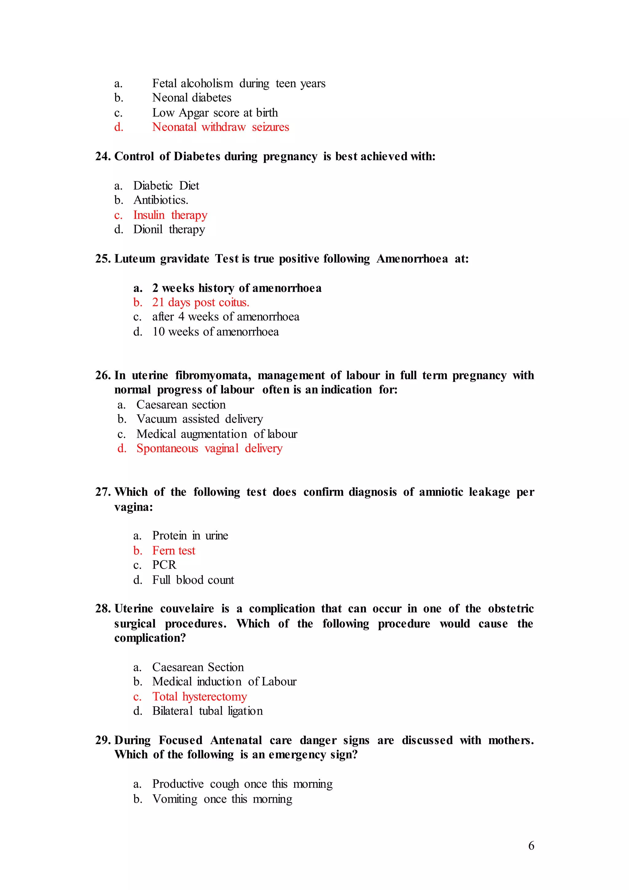 6
a. Fetal alcoholism during teen years
b. Neonal diabetes
c. Low Apgar score at birth
d. Neonatal withdraw seizures
24. Control of Diabetes during pregnancy is best achieved with:
a. Diabetic Diet
b. Antibiotics.
c. Insulin therapy
d. Dionil therapy
25. Luteum gravidate Test is true positive following Amenorrhoea at:
a. 2 weeks history of amenorrhoea
b. 21 days post coitus.
c. after 4 weeks of amenorrhoea
d. 10 weeks of amenorrhoea
26. In uterine fibromyomata, management of labour in full term pregnancy with
normal progress of labour often is an indication for:
a. Caesarean section
b. Vacuum assisted delivery
c. Medical augmentation of labour
d. Spontaneous vaginal delivery
27. Which of the following test does confirm diagnosis of amniotic leakage per
vagina:
a. Protein in urine
b. Fern test
c. PCR
d. Full blood count
28. Uterine couvelaire is a complication that can occur in one of the obstetric
surgical procedures. Which of the following procedure would cause the
complication?
a. Caesarean Section
b. Medical induction of Labour
c. Total hysterectomy
d. Bilateral tubal ligation
29. During Focused Antenatal care danger signs are discussed with mothers.
Which of the following is an emergency sign?
a. Productive cough once this morning
b. Vomiting once this morning
 