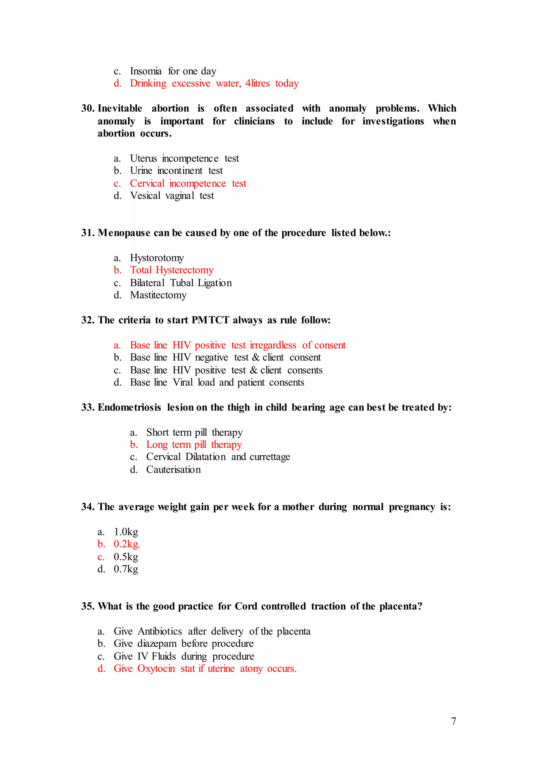 7
c. Insomia for one day
d. Drinking excessive water, 4litres today
30. Inevitable abortion is often associated with anomaly problems. Which
anomaly is important for clinicians to include for investigations when
abortion occurs.
a. Uterus incompetence test
b. Urine incontinent test
c. Cervical incompetence test
d. Vesical vaginal test
31. Menopause can be caused by one of the procedure listed below.:
a. Hystorotomy
b. Total Hysterectomy
c. Bilateral Tubal Ligation
d. Mastitectomy
32. The criteria to start PMTCT always as rule follow:
a. Base line HIV positive test irregardless of consent
b. Base line HIV negative test & client consent
c. Base line HIV positive test & client consents
d. Base line Viral load and patient consents
33. Endometriosis lesion on the thigh in child bearing age can best be treated by:
a. Short term pill therapy
b. Long term pill therapy
c. Cervical Dilatation and currettage
d. Cauterisation
34. The average weight gain per week for a mother during normal pregnancy is:
a. 1.0kg
b. 0.2kg.
c. 0.5kg
d. 0.7kg
35. What is the good practice for Cord controlled traction of the placenta?
a. Give Antibiotics after delivery of the placenta
b. Give diazepam before procedure
c. Give IV Fluids during procedure
d. Give Oxytocin stat if uterine atony occurs.
 