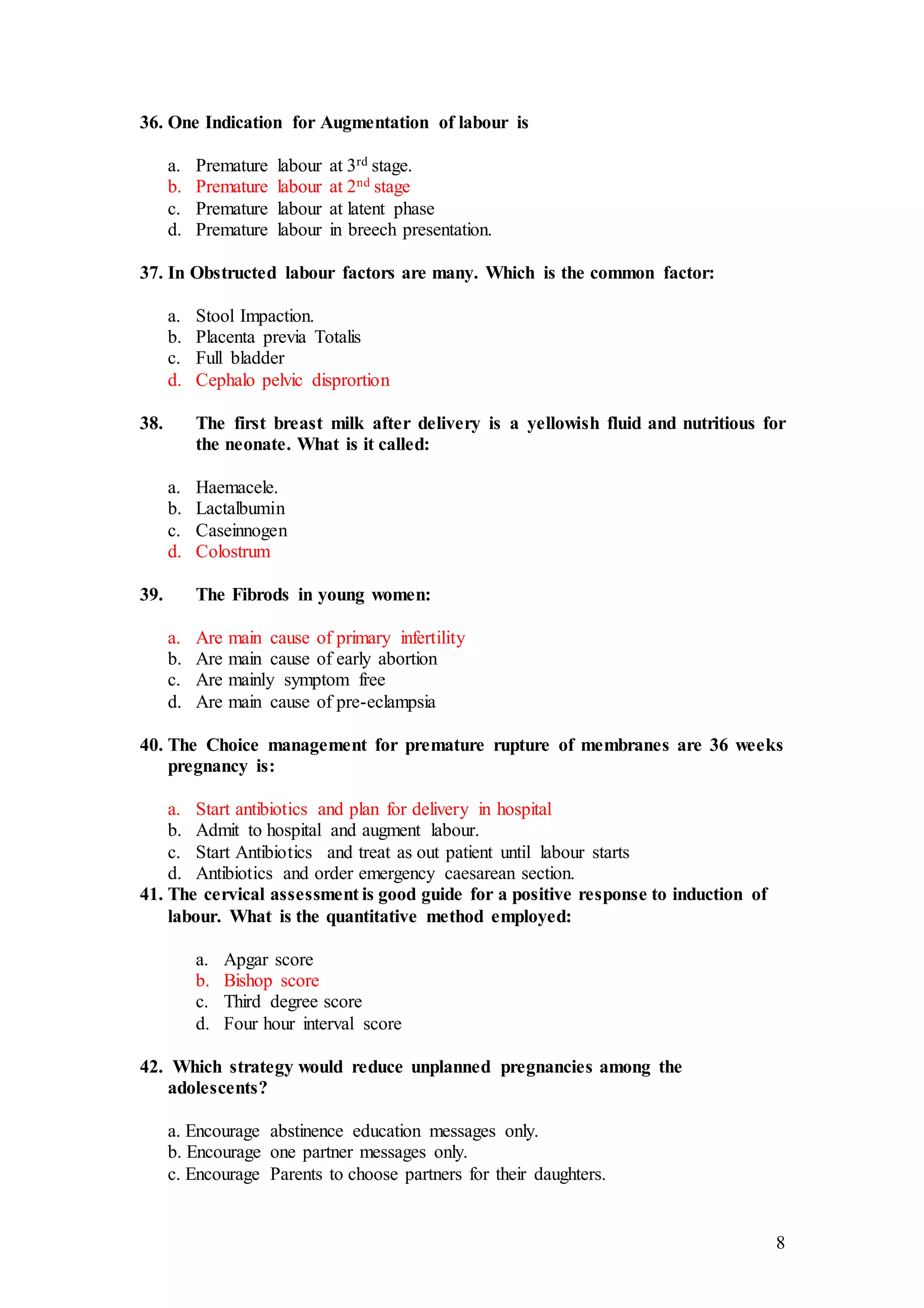 8
36. One Indication for Augmentation of labour is
a. Premature labour at 3rd stage.
b. Premature labour at 2nd stage
c. Premature labour at latent phase
d. Premature labour in breech presentation.
37. In Obstructed labour factors are many. Which is the common factor:
a. Stool Impaction.
b. Placenta previa Totalis
c. Full bladder
d. Cephalo pelvic disprortion
38. The first breast milk after delivery is a yellowish fluid and nutritious for
the neonate. What is it called:
a. Haemacele.
b. Lactalbumin
c. Caseinnogen
d. Colostrum
39. The Fibrods in young women:
a. Are main cause of primary infertility
b. Are main cause of early abortion
c. Are mainly symptom free
d. Are main cause of pre-eclampsia
40. The Choice management for premature rupture of membranes are 36 weeks
pregnancy is:
a. Start antibiotics and plan for delivery in hospital
b. Admit to hospital and augment labour.
c. Start Antibiotics and treat as out patient until labour starts
d. Antibiotics and order emergency caesarean section.
41. The cervical assessment is good guide for a positive response to induction of
labour. What is the quantitative method employed:
a. Apgar score
b. Bishop score
c. Third degree score
d. Four hour interval score
42. Which strategy would reduce unplanned pregnancies among the
adolescents?
a. Encourage abstinence education messages only.
b. Encourage one partner messages only.
c. Encourage Parents to choose partners for their daughters.
 