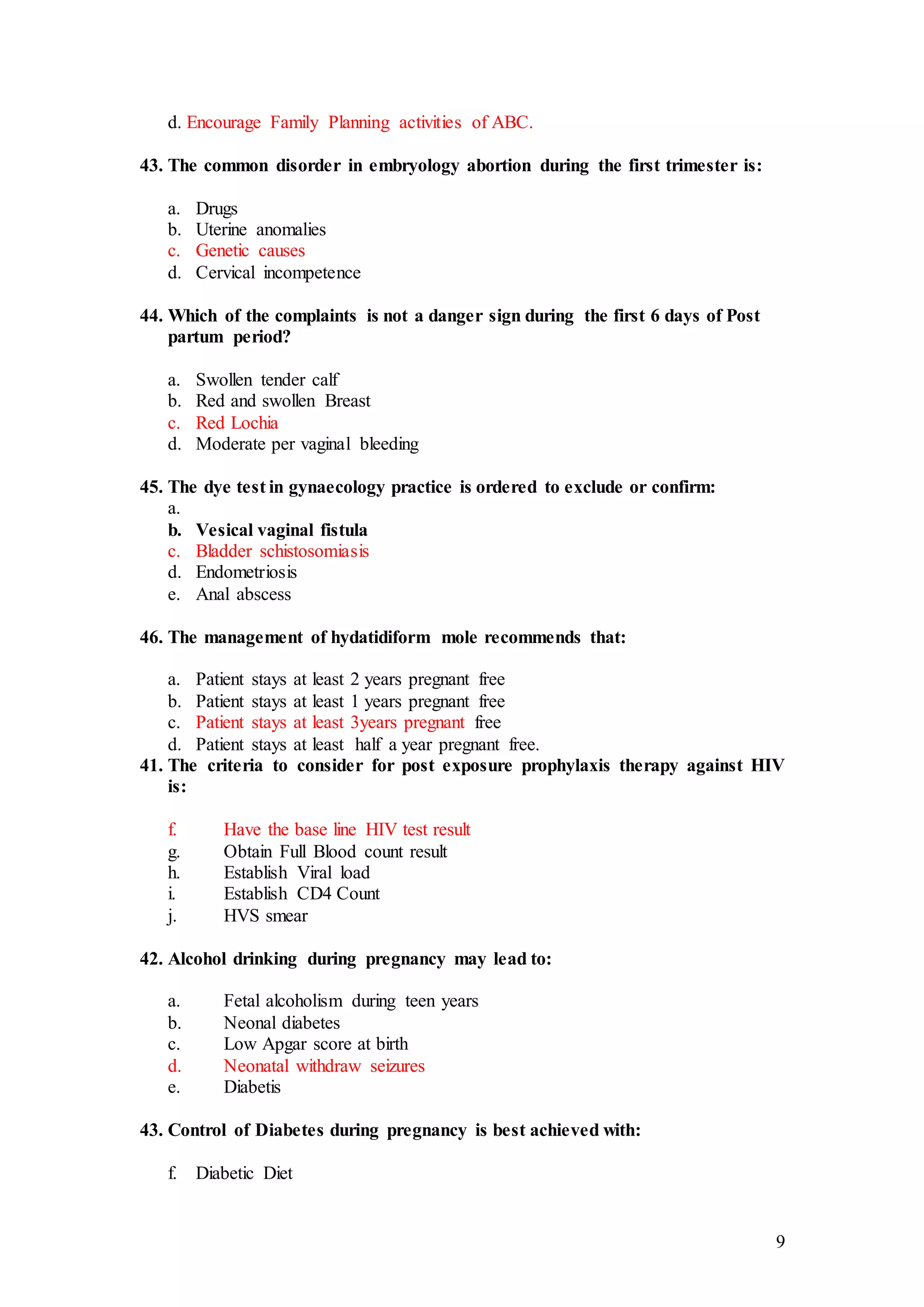 9
d. Encourage Family Planning activities of ABC.
43. The common disorder in embryology abortion during the first trimester is:
a. Drugs
b. Uterine anomalies
c. Genetic causes
d. Cervical incompetence
44. Which of the complaints is not a danger sign during the first 6 days of Post
partum period?
a. Swollen tender calf
b. Red and swollen Breast
c. Red Lochia
d. Moderate per vaginal bleeding
45. The dye test in gynaecology practice is ordered to exclude or confirm:
a.
b. Vesical vaginal fistula
c. Bladder schistosomiasis
d. Endometriosis
e. Anal abscess
46. The management of hydatidiform mole recommends that:
a. Patient stays at least 2 years pregnant free
b. Patient stays at least 1 years pregnant free
c. Patient stays at least 3years pregnant free
d. Patient stays at least half a year pregnant free.
41. The criteria to consider for post exposure prophylaxis therapy against HIV
is:
f. Have the base line HIV test result
g. Obtain Full Blood count result
h. Establish Viral load
i. Establish CD4 Count
j. HVS smear
42. Alcohol drinking during pregnancy may lead to:
a. Fetal alcoholism during teen years
b. Neonal diabetes
c. Low Apgar score at birth
d. Neonatal withdraw seizures
e. Diabetis
43. Control of Diabetes during pregnancy is best achieved with:
f. Diabetic Diet
 