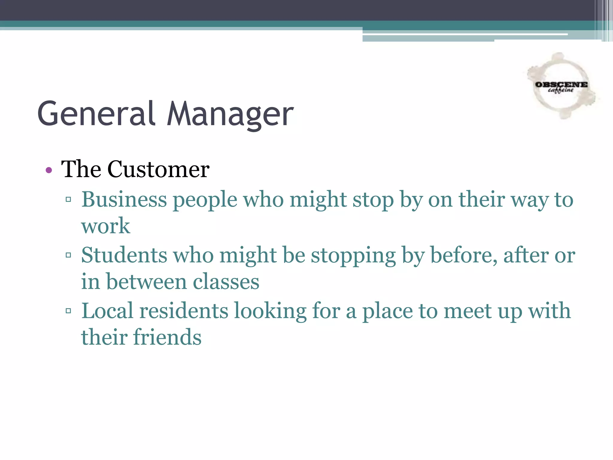 General Manager
• The Customer
▫ Business people who might stop by on their way to
work
▫ Students who might be stopping by before, after or
in between classes
▫ Local residents looking for a place to meet up with
their friends
 