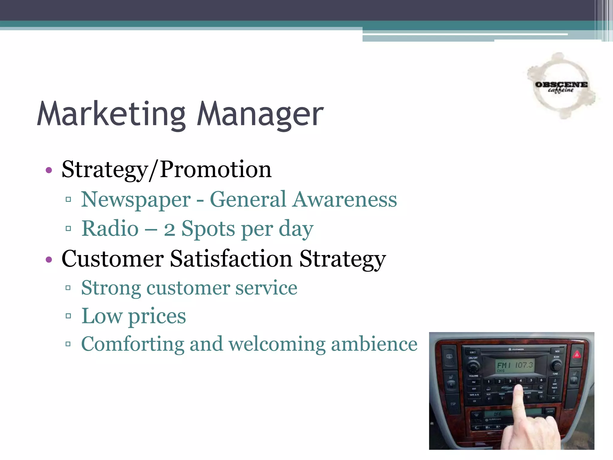 Marketing Manager
• Strategy/Promotion
▫ Newspaper - General Awareness
▫ Radio – 2 Spots per day
• Customer Satisfaction Strategy
▫ Strong customer service
▫ Low prices
▫ Comforting and welcoming ambience
 