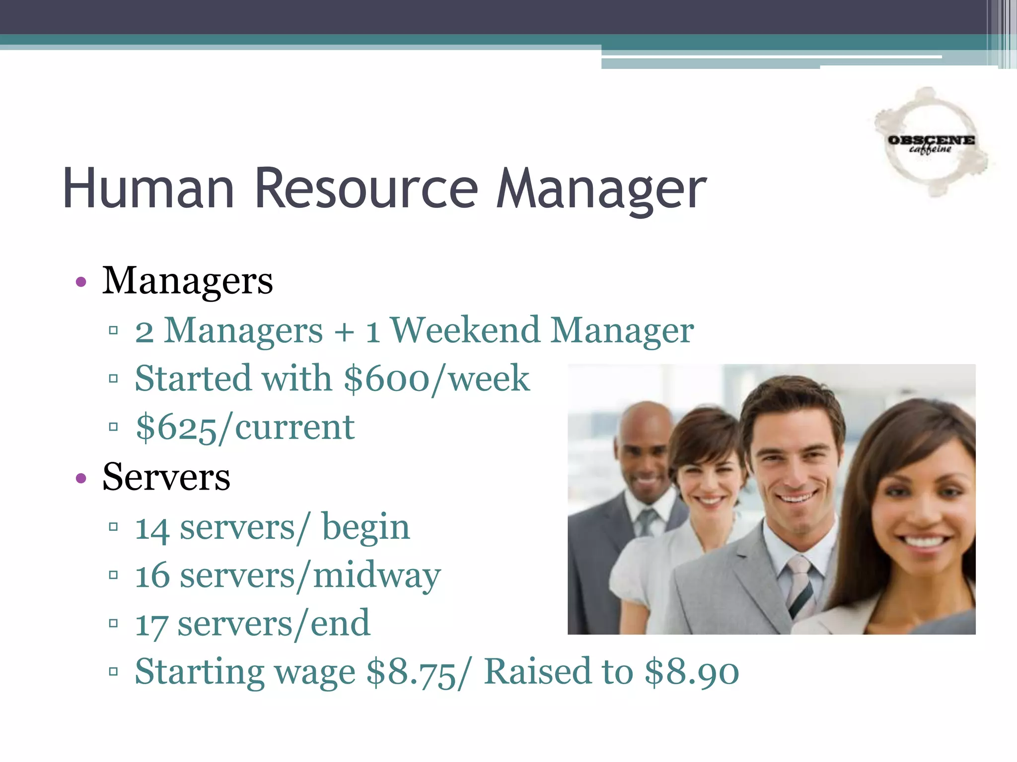 Human Resource Manager
• Managers
▫ 2 Managers + 1 Weekend Manager
▫ Started with $600/week
▫ $625/current
• Servers
▫ 14 servers/ begin
▫ 16 servers/midway
▫ 17 servers/end
▫ Starting wage $8.75/ Raised to $8.90
 