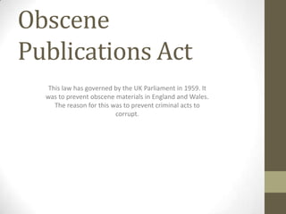 Obscene
Publications Act
   This law has governed by the UK Parliament in 1959. It
  was to prevent obscene materials in England and Wales.
     The reason for this was to prevent criminal acts to
                          corrupt.
 