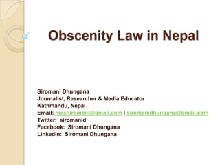 Obscenity Law in Nepal
Siromani Dhungana
Journalist, Researcher & Media Educator
Kathmandu, Nepal
Email: meshiromani@gmail.com | siromanidhungana@gmail.com
Twitter: siromanid
Facebook: Siromani Dhungana
Linkedin: Siromani Dhungana
 