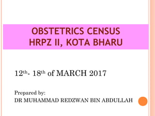 OBSTETRICS CENSUS
HRPZ II, KOTA BHARU
12th
- 18th
of MARCH 2017
Prepared by:
DR MUHAMMAD REDZWAN BIN ABDULLAH
 