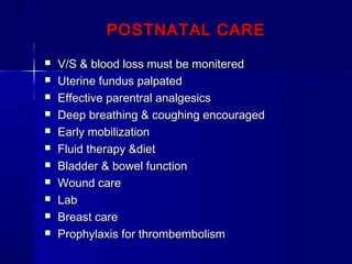 POSTNATAL CAREPOSTNATAL CARE
 V/S & blood loss must be moniteredV/S & blood loss must be monitered
 Uterine fundus palpatedUterine fundus palpated
 Effective parentral analgesicsEffective parentral analgesics
 Deep breathing & coughing encouragedDeep breathing & coughing encouraged
 Early mobilizationEarly mobilization
 Fluid therapy &dietFluid therapy &diet
 Bladder & bowel functionBladder & bowel function
 Wound careWound care
 LabLab
 Breast careBreast care
 Prophylaxis for thrombembolismProphylaxis for thrombembolism
 