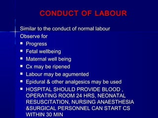 CONDUCT OF LABOURCONDUCT OF LABOUR
Similar to the conduct of normal labourSimilar to the conduct of normal labour
Observe forObserve for
 ProgressProgress
 Fetal wellbeingFetal wellbeing
 Maternal well beingMaternal well being
 Cx may be ripenedCx may be ripened
 Labour may be agumentedLabour may be agumented
 Epidural & other analgesics may be usedEpidural & other analgesics may be used
 HOSPITAL SHOULD PROVIDE BLOOD ,HOSPITAL SHOULD PROVIDE BLOOD ,
OPERATING ROOM 24 HRS, NEONATALOPERATING ROOM 24 HRS, NEONATAL
RESUSCITATION, NURSING ANAESTHESIARESUSCITATION, NURSING ANAESTHESIA
&SURGICAL PERSONNEL CAN START CS&SURGICAL PERSONNEL CAN START CS
WITHIN 30 MINWITHIN 30 MIN
 