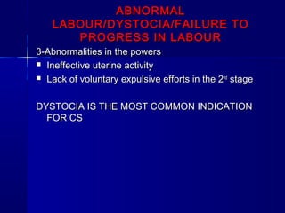 ABNORMALABNORMAL
LABOUR/DYSTOCIA/FAILURE TOLABOUR/DYSTOCIA/FAILURE TO
PROGRESS IN LABOURPROGRESS IN LABOUR
3-Abnormalities in the powers3-Abnormalities in the powers
 Ineffective uterine activityIneffective uterine activity
 Lack of voluntary expulsive efforts in the 2Lack of voluntary expulsive efforts in the 2ndnd
stagestage
DYSTOCIA IS THE MOST COMMON INDICATIONDYSTOCIA IS THE MOST COMMON INDICATION
FOR CSFOR CS
 