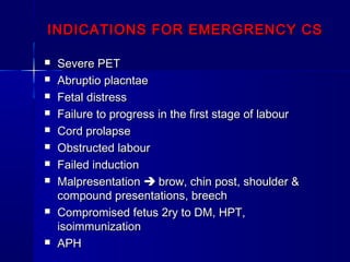 INDICATIONS FOR EMERGRENCY CSINDICATIONS FOR EMERGRENCY CS
 Severe PETSevere PET
 Abruptio placntaeAbruptio placntae
 Fetal distressFetal distress
 Failure to progress in the first stage of labourFailure to progress in the first stage of labour
 Cord prolapseCord prolapse
 Obstructed labourObstructed labour
 Failed inductionFailed induction
 MalpresentationMalpresentation  brow, chin post, shoulder &brow, chin post, shoulder &
compound presentations, breechcompound presentations, breech
 Compromised fetus 2ry to DM, HPT,Compromised fetus 2ry to DM, HPT,
isoimmunizationisoimmunization
 APHAPH
 