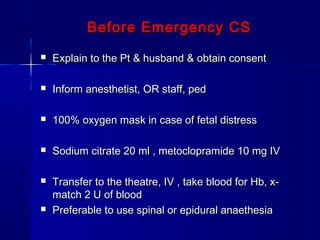 Before Emergency CSBefore Emergency CS
 Explain to the Pt & husband & obtain consentExplain to the Pt & husband & obtain consent
 Inform anesthetist, OR staff, pedInform anesthetist, OR staff, ped
 100% oxygen mask in case of fetal distress100% oxygen mask in case of fetal distress
 Sodium citrate 20 ml , metoclopramide 10 mg IVSodium citrate 20 ml , metoclopramide 10 mg IV
 Transfer to the theatre, IV , take blood for Hb, x-Transfer to the theatre, IV , take blood for Hb, x-
match 2 U of bloodmatch 2 U of blood
 Preferable to use spinal or epidural anaethesiaPreferable to use spinal or epidural anaethesia
 