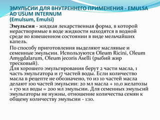 ЭМУЛЬСИИ ДЛЯ ВНУТРЕННЕГО ПРИМЕНЕНИЯ - EMULSA
AD USUM INTERNUM
(Emulsum, Emulsi)
Эмульсия - жидкая лекарственная форма, в которой
нерастворимые в воде жидкости находятся в водной
среде во взвешенном состоянии в виде мельчайших
капель.
По способу приготовления выделяют масляные и
семенные эмульсии. Используются Oleum Ricini, Oleum
Amygdalarum, Oleum jecoris Aselli (рыбий жир
тресковый).
Для хорошего эмульгирования берут 2 части масла, 1
часть эмульгатора и 17 частей воды. Если количество
масла в рецепте не обозначено, то из 10 частей масла
делают 100 частей эмульсии: 20 мл масла + 10,0 желатозы
+ 170 мл воды = 200 мл эмульсии. Для семенных эмульсий
эмульгаторы не нужны, отношение количества семян к
общему количеству эмульсии - 1:10.
 