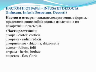 НАСТОИ И ОТВАРЫ - INFUSA ET DECOCTA
(Infusum, Infusi; Decoctum, Decocti)
Настои и отвары - жидкие лекарственные формы,
представляющие собой водные извлечения из
лекарственного сырья.
: Части растений ::
:: кора - cortex, corticis
:: корень - radix, radicis
:: корневище - rhizoma, rhizomatis
:: лист - folium, folii
:: трава - herba, herbae
:: цветок - flos, floris
 