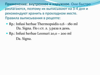 Применение: внутреннее и наружное. Они быстро
разлагаются, поэтому их выписывают на 3-4 дня и
рекомендуют хранить в прохладном месте.
Правила выписывания в рецепте:
 Rp.: Infusi herbae Thermopsidis 0,6 - 180 ml
Da. Signa. По 1 ст. л. 3 раза в день.
 Rp.: Infusi herbae Leonuri 20,0 – 200 ml
Da. Signa.
 