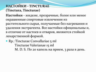 НАСТОЙКИ - TINCTURAE
(Tinctura, Tincturae)
Настойки - жидкие, прозрачные, более или менее
окрашенные спиртовые извлечения из
растительного сырья, получаемые без нагревания и
удаления экстрагента. Все настойки официнальны и,
в отличие от настоев и отваров, являются стойкой
лекарственной формой.
 Rp.: Tincturae Сonvallariae 5 ml
Tincturae Valerianae 15 ml
M. D. S. По 20 капель на прием, 3 раза в день.
 