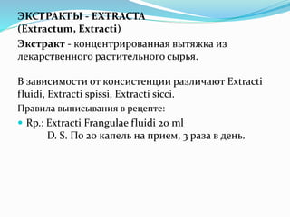 ЭКСТРАКТЫ - EXTRACTA
(Extractum, Extracti)
Экстракт - концентрированная вытяжка из
лекарственного растительного сырья.
В зависимости от консистенции различают Extracti
fluidi, Extracti spissi, Extracti sicci.
Правила выписывания в рецепте:
 Rp.: Extracti Frangulae fluidi 20 ml
D. S. По 20 капель на прием, 3 раза в день.
 