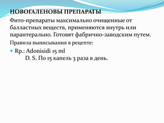 НОВОГАЛЕНОВЫ ПРЕПАРАТЫ
Фито-препараты максимально очищенные от
балластных веществ, применяются внутрь или
парантерально. Готовят фабрично-заводским путем.
Правила выписывания в рецепте:
 Rp.: Adonisidi 15 ml
D. S. По 15 капель 3 раза в день.
 