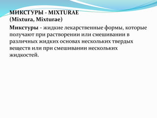МИКСТУРЫ - MIXTURAE
(Mixtura, Mixturae)
Микстуры - жидкие лекарственные формы, которые
получают при растворении или смешивании в
различных жидких основах нескольких твердых
веществ или при смешивании нескольких
жидкостей.
 