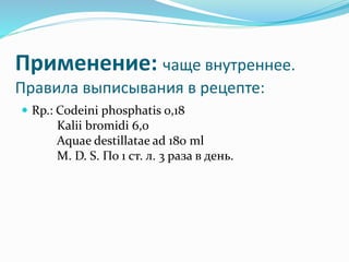 Применение: чаще внутреннее.
Правила выписывания в рецепте:
 Rp.: Codeini phosphatis 0,18
Kalii bromidi 6,0
Aquae destillatae ad 180 ml
M. D. S. По 1 ст. л. 3 раза в день.
 