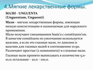 4.Мягкие лекарственные формы.
МАЗИ - UNGUENTA
(Unguentum, Unguenti)
Мази - мягкие лекарственные формы, имеющие
вязкую консистенцию и назначаемые для наружного
применения.
Мази получают смешиванием basis'a с constituens'ом.
В качестве constituens по умолчанию используется
вазелин, а если это глазные мази, то ланолин и
вазелин для глазных мазей в соотношении 10:90.
Различают простые (2 компонента) и сложные мази.
Глазные мази принято выписывать в количестве 5,0-
10,0; остальные - 20,0 - 100,0.
 