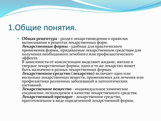 1.Общие понятия.
 Общая рецептура - раздел лекарствоведения о правилах
выписывания в рецептах лекарственных форм.
Лекарственные формы - удобные для практического
применения формы, придаваемые лекарственным средствам для
получения необходимого лечебного или профилактического
эффекта.
В зависимости от консистенции выделяют жидкие, мягкие и
твердые лекарственные формы; одно и то же лекарство может
быть назначено в разных лекарственных формах.
Лекарственное средство (лекарство) включает одно или
несколько лекарственных веществ, применяемых для лечения или
профилактики различных заболеваний и патологических
состояний.
Лекарственное вещество - индивидуальное химическое
соединение, используемое в качестве лекарственного средства.
Лекарственный препарат - лекарственное средство,
приготовленное в виде определенной лекарственной формы.
 