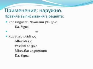 Применениe: наружно.
Правила выписывания в рецепте:
 Rp.: Unguenti Novocaini 5%- 30.0
Da. Signa.
 «»
 Rp.: Streptocidi 2,5
Albucidi 5,0
Vaselini ad 50,0
Misce,fiat unguentum
Da. Signa.
 