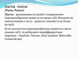 ПАСТЫ - PASTAE
(Pasta, Pastae)
Пасты - разновидности мазей с содержанием
порошкообразных веществ не менее 25% (близкие по
консистенции к тесту - pasta по-латыни) и не более
60-65%.
Если количество порошкообразных веществ в пасте
меньше 25%, то добавляют индифферентные
порошки - Amylum, Talcum, Zinci oxydum, Bolus alba
(глина белая)
 