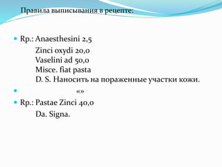  Rp.: Anaesthesini 2,5
Zinci oxydi 20,0
Vaselini ad 50,0
Misce. fiat pasta
D. S. Наносить на пораженные участки кожи.
 «»
 Rp.: Pastae Zinci 40,0
Da. Signa.
Правила выписывания в рецепте:
 