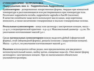 СУППОЗИТОРИИ - SUPPOSITORIA
(Suppositorium, вин. п. - Suppositorium, Suppositoria)
Суппозитории - дозированные лекарственные формы, твердые при комнатной
температуре и расплавляющиеся или растворяющиеся при температуре тела.
Различают suppositoria rectalia, suppositoria vaginalia и bacilli (палочки).
В качестве constituens чаще всего используют масло какао, жир коричника
японского, а также желатиново-глицериновые и мыльно-глицериновые основы.
Ректальные суппозитории - конус или цилиндр с заостренным концом, масса -
1,1-4,0 г, в педиатрической практике - 0,5-1,5 г. Максимальный диаметр - 1,5 см. По
умолчанию изготавливают массой 3,0 г.
Среди вагинальных суппозиториев можно выделить globuli (сферической
формы), ovuli (яйцевидной формы), pessaria (плоские с закругленным концом).
Масса - 1,5-6,0 г, по умолчанию изготавливают массой 4,0 г.
Палочки используются сейчас редко, они предназначены для введения в
мочеиспускательный канал, шейку матки, свищевые ходы etc. Они имеют форму
цилиндров с заостренным концом. При их выписывании обязательно
указываются размеры.
 