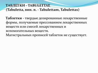 ТАБЛЕТКИ - TABULETTAE
(Tabuletta, вин. п. - Tabulettam, Tabulettas)
Таблетки - твердые дозированные лекарственные
формы, получаемые прессованием лекарственных
веществ или смесей лекарственных и
вспомогательных веществ.
Магистральных прописей таблеток не существует.
 