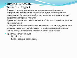  ДРАЖЕ - DRAGEE
(вин. п. - Dragee)
Драже - твердая дозированная лекарственная форма для
внутреннего применения, получаемая путем многократного
наслаивания (дражирования) лекарственных и вспомогательных
веществ на сахарные гранулы.
Драже изготавливают заводским способом; масса драже не должна
превышать 1,0 г.
Для пролонгирования действия изготавливают микродраже, но в
качестве самостоятельной лекарственной формы их обычно не
используют, а включают в состав таблеток, спансул etc.
 Rp.: Dragee Diazolini 0,05
D. t. d. N 20
S. По 1 драже 2 раза в день.
 