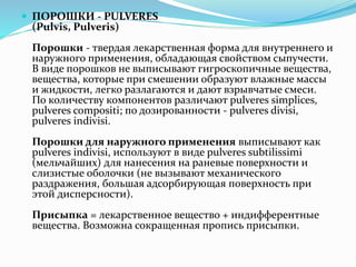  ПОРОШКИ - PULVERES
(Pulvis, Pulveris)
Порошки - твердая лекарственная форма для внутреннего и
наружного применения, обладающая свойством сыпучести.
В виде порошков не выписывают гигроскопичные вещества,
вещества, которые при смешении образуют влажные массы
и жидкости, легко разлагаются и дают взрывчатые смеси.
По количеству компонентов различают pulveres simplices,
pulveres compositi; по дозированности - pulveres divisi,
pulveres indivisi.
Порошки для наружного применения выписывают как
pulveres indivisi, используют в виде pulveres subtilissimi
(мельчайших) для нанесения на раневые поверхности и
слизистые оболочки (не вызывают механического
раздражения, большая адсорбирующая поверхность при
этой дисперсности).
Присыпка = лекарственное вещество + индифферентные
вещества. Возможна сокращенная пропись присыпки.
 