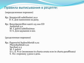Правила выписывания в рецепте:
(неразделенные порошки)
Rp.: Streptocidi subtilissimi 20,0
D. S. Для нанесения на рану.
Rp.: Benzylpenicillini-natrii 125 000 ED
Aethazoli 5,0
M. f. pulvis subtilissimus
D. S. Для вдувания в нос.
(разделенные порошки)
Rp.: Papaverini hydrochloridi 0,02
Phenobarbitali 0,01
Sacchari 0,3
M. f. pulvis
D. t. d. N 10 (возможно in charta cerata или in charta paraffinata)
S. По 1 порошку 3 раза в день.
 