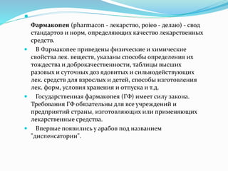 
Фармакопея (pharmacon - лекарство, poieo - делаю) - свод
стандартов и норм, определяющих качество лекарственных
средств.
 В Фармакопее приведены физические и химические
свойства лек. веществ, указаны способы определения их
тождества и доброкачественности, таблицы высших
разовых и суточных доз ядовитых и сильнодействующих
лек. средств для взрослых и детей, способы изготовления
лек. форм, условия хранения и отпуска и т.д.
 Государственная фармакопея (ГФ) имеет силу закона.
Требования ГФ обязательны для все учреждений и
предприятий страны, изготовляющих или применяющих
лекарственные средства.
 Впервые появились у арабов под названием
"диспенсатории".
 
