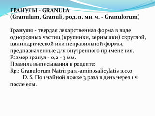 ГРАНУЛЫ - GRANULA
(Granulum, Granuli, род. п. мн. ч. - Granulorum)
Гранулы - твердая лекарственная форма в виде
однородных частиц (крупинки, зернышки) округлой,
цилиндрической или неправильной формы,
предназначенные для внутренного применения.
Размер гранул - 0,2 - 3 мм.
Правила выписывания в рецепте:
Rp.: Granulorum Natrii para-aminosalicylatis 100,0
D. S. По 1 чайной ложке 3 раза в день через 1 ч
после еды.
 
