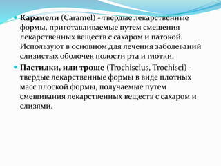  Карамели (Caramel) - твердые лекарственные
формы, приготавливаемые путем смешения
лекарственных веществ с сахаром и патокой.
Используют в основном для лечения заболеваний
слизистых оболочек полости рта и глотки.
 Пастилки, или троше (Trochiscius, Trochisci) -
твердые лекарственные формы в виде плотных
масс плоской формы, получаемые путем
смешивания лекарственных веществ с сахаром и
слизями.
 