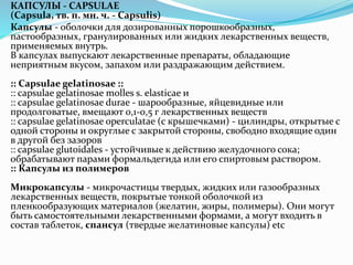 КАПСУЛЫ - CAPSULAE
(Capsula, тв. п. мн. ч. - Capsulis)
Капсулы - оболочки для дозированных порошкообразных,
пастообразных, гранулированных или жидких лекарственных веществ,
применяемых внутрь.
В капсулах выпускают лекарственные препараты, обладающие
неприятным вкусом, запахом или раздражающим действием.
:: Capsulae gelatinosae ::
:: capsulae gelatinosae molles s. elasticae и
:: capsulae gelatinosae durae - шарообразные, яйцевидные или
продолговатые, вмещают 0,1-0,5 г лекарственных веществ
:: capsulae gelatinosae operculatae (с крышечками) - цилиндры, открытые с
одной стороны и округлые с закрытой стороны, свободно входящие один
в другой без зазоров
:: capsulae glutoidales - устойчивые к действию желудочного сока;
обрабатывают парами формальдегида или его спиртовым раствором.
:: Капсулы из полимеров
Микрокапсулы - микрочастицы твердых, жидких или газообразных
лекарственных веществ, покрытые тонкой оболочкой из
пленкообразующих материалов (желатин, жиры, полимеры). Они могут
быть самостоятельными лекарственными формами, а могут входить в
состав таблеток, спансул (твердые желатиновые капсулы) etc
 
