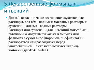 5.Лекарственные формы для
инъекций
 Для п/к введения чаще всего используют водные
растворы, для в/м - водные и масляные растворы и
суспензии, для в/в - водные растворы.
Растворы или суспензии для инъекций могут быть
готовыми, а могут выпускаться в ампулах или
флаконах в сухом виде (порошок, лиофилизат) и
растворяться или разводиться перед
употреблением. Также используются шприц-
тюбики (spritz-tubulae).
 