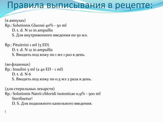 Правила выписывания в рецепте:
(в ампулах)
Rp.: Solutionis Glucosi 40% - 50 ml
D. t. d. N 10 in ampullis
S. Для внутривенного введения по 50 мл.
Rp.: Pituitrini 1 ml (5 ED)
D. t. d. N 12 in ampullis
S. Вводить под кожу по 1 мл 1 раз в день.
(во флаконах)
Rp.: Insulini 5 ml (a 40 ED - 1 ml)
D. t. d. N 6
S. Вводить под кожу по 0,5 мл 2 раза в день.
(для стерильных лекарств)
Rp.: Solutionis Natrii chloridi isotonicae 0,9% - 500 ml
Sterilisetur!
D. S. Для подкожного капельного введения.
(
 