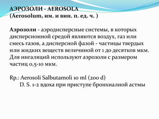 АЭРОЗОЛИ - AEROSOLA
(Aerosolum, им. и вин. п. ед. ч. )
Аэрозоли - аэродисперсные системы, в которых
дисперсионной средой являются воздух, газ или
смесь газов, а дисперсной фазой - частицы твердых
или жидких веществ величиной от 1 до десятков мкм.
Для ингаляций используют аэрозоли с размером
частиц 0,5-10 мкм.
Rp.: Aerosoli Salbutamoli 10 ml (200 d)
D. S. 1-2 вдоха при приступе бронхиалной астмы
 